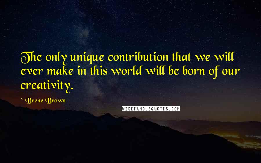 Brene Brown Quotes: The only unique contribution that we will ever make in this world will be born of our creativity.