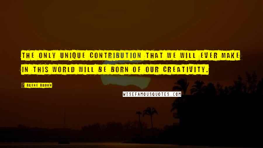 Brene Brown Quotes: The only unique contribution that we will ever make in this world will be born of our creativity.