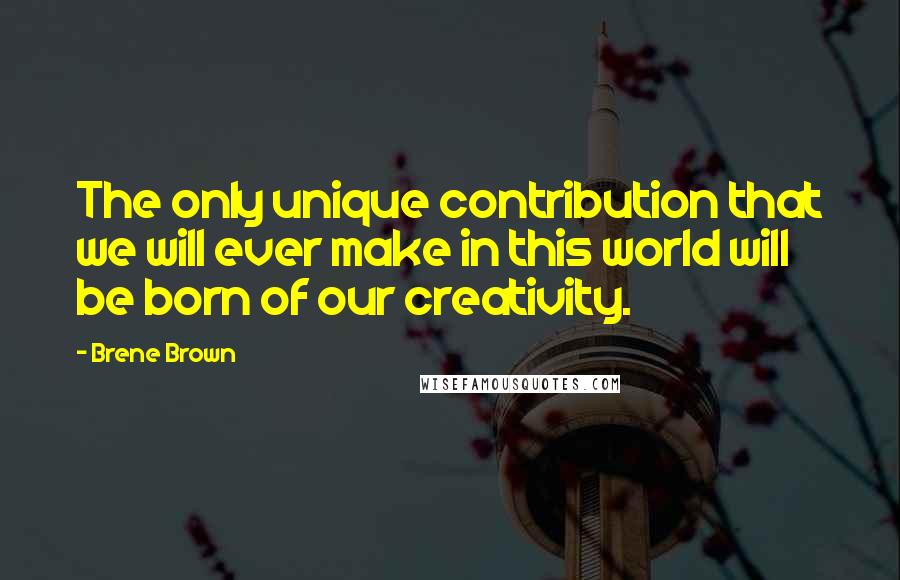 Brene Brown Quotes: The only unique contribution that we will ever make in this world will be born of our creativity.