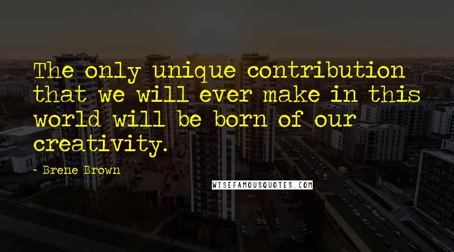 Brene Brown Quotes: The only unique contribution that we will ever make in this world will be born of our creativity.