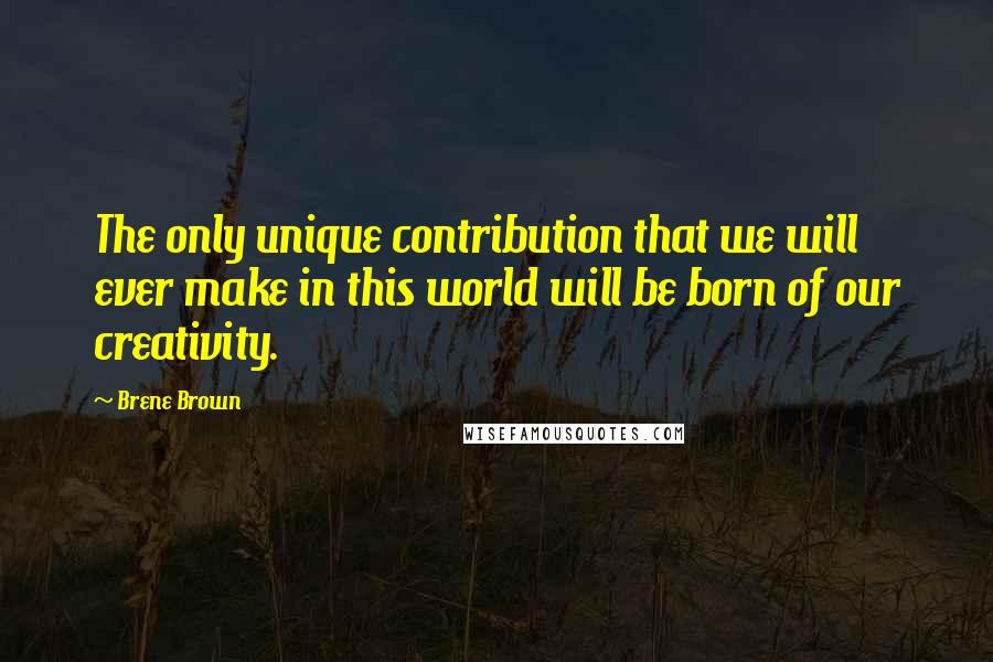 Brene Brown Quotes: The only unique contribution that we will ever make in this world will be born of our creativity.