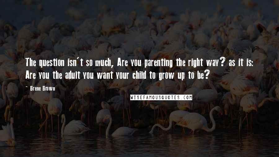 Brene Brown Quotes: The question isn't so much, Are you parenting the right way? as it is: Are you the adult you want your child to grow up to be?