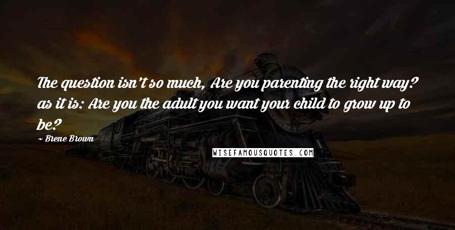 Brene Brown Quotes: The question isn't so much, Are you parenting the right way? as it is: Are you the adult you want your child to grow up to be?