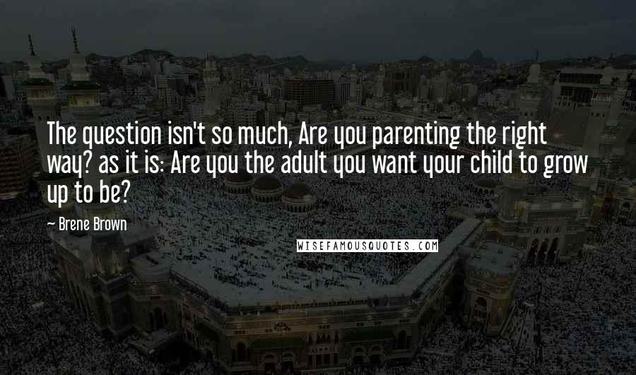 Brene Brown Quotes: The question isn't so much, Are you parenting the right way? as it is: Are you the adult you want your child to grow up to be?