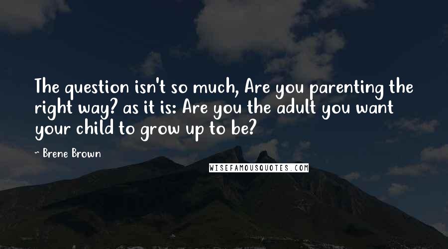 Brene Brown Quotes: The question isn't so much, Are you parenting the right way? as it is: Are you the adult you want your child to grow up to be?