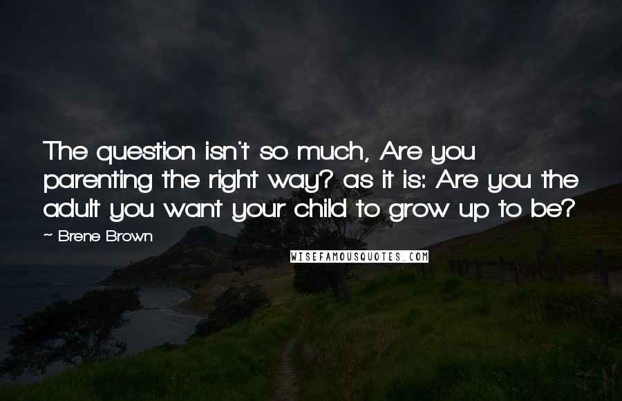 Brene Brown Quotes: The question isn't so much, Are you parenting the right way? as it is: Are you the adult you want your child to grow up to be?