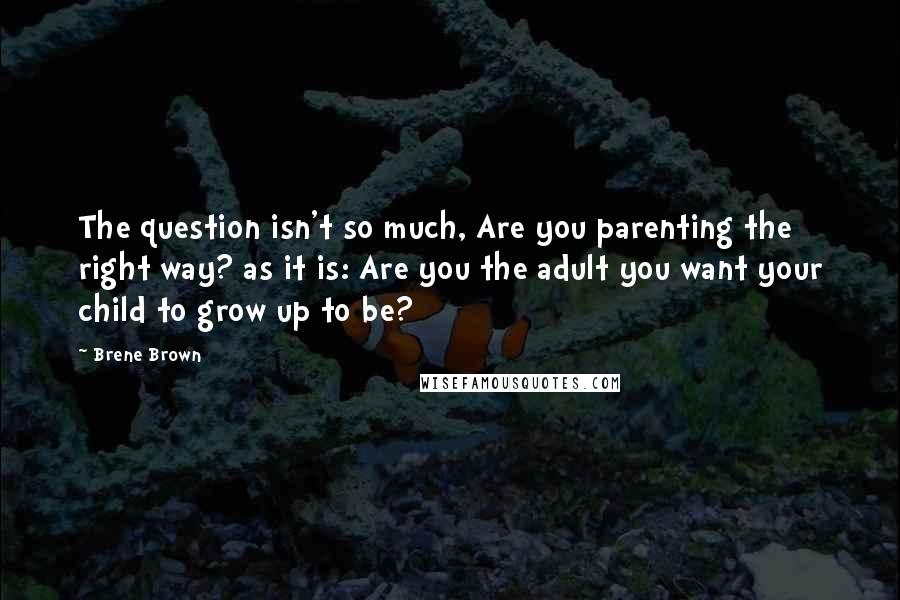 Brene Brown Quotes: The question isn't so much, Are you parenting the right way? as it is: Are you the adult you want your child to grow up to be?