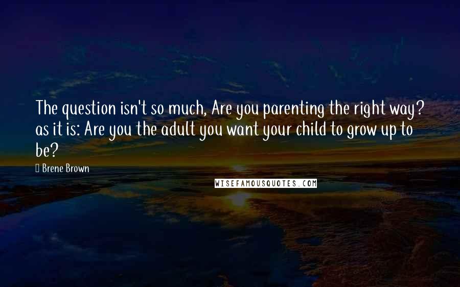 Brene Brown Quotes: The question isn't so much, Are you parenting the right way? as it is: Are you the adult you want your child to grow up to be?