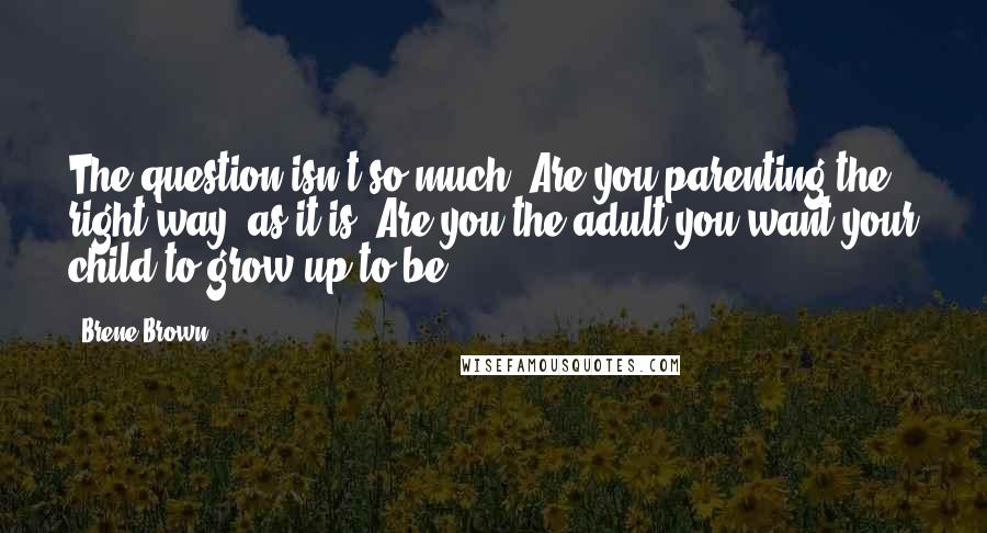 Brene Brown Quotes: The question isn't so much, Are you parenting the right way? as it is: Are you the adult you want your child to grow up to be?