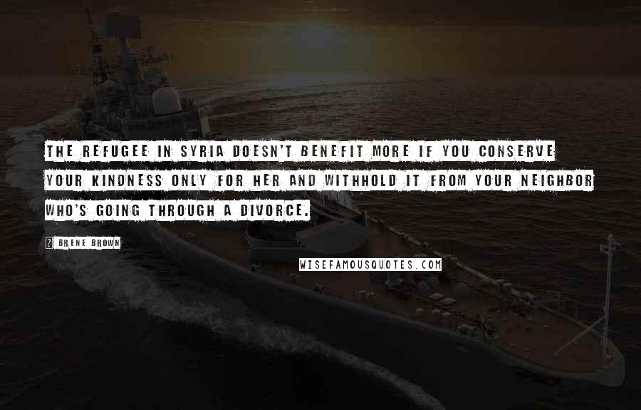 Brene Brown Quotes: The refugee in Syria doesn't benefit more if you conserve your kindness only for her and withhold it from your neighbor who's going through a divorce.