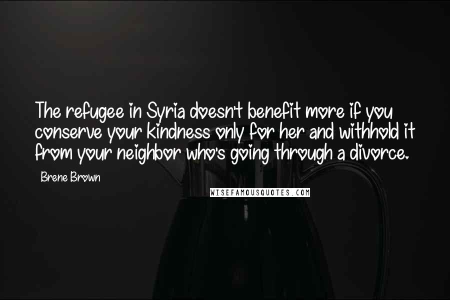 Brene Brown Quotes: The refugee in Syria doesn't benefit more if you conserve your kindness only for her and withhold it from your neighbor who's going through a divorce.