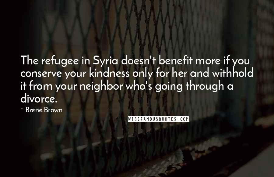 Brene Brown Quotes: The refugee in Syria doesn't benefit more if you conserve your kindness only for her and withhold it from your neighbor who's going through a divorce.