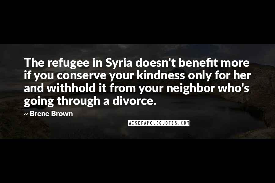 Brene Brown Quotes: The refugee in Syria doesn't benefit more if you conserve your kindness only for her and withhold it from your neighbor who's going through a divorce.