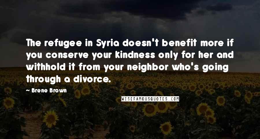 Brene Brown Quotes: The refugee in Syria doesn't benefit more if you conserve your kindness only for her and withhold it from your neighbor who's going through a divorce.
