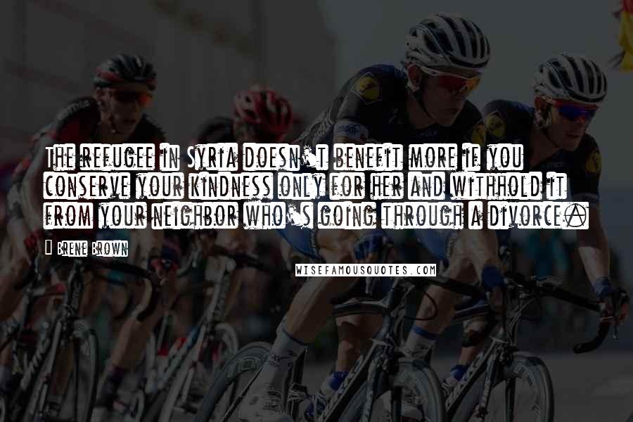 Brene Brown Quotes: The refugee in Syria doesn't benefit more if you conserve your kindness only for her and withhold it from your neighbor who's going through a divorce.