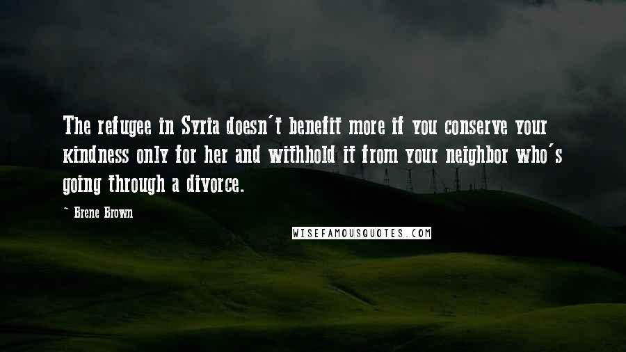 Brene Brown Quotes: The refugee in Syria doesn't benefit more if you conserve your kindness only for her and withhold it from your neighbor who's going through a divorce.