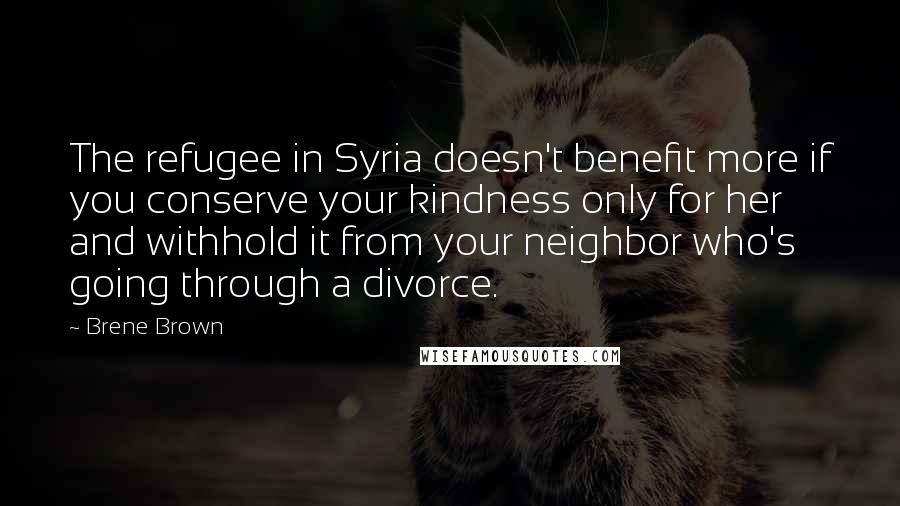 Brene Brown Quotes: The refugee in Syria doesn't benefit more if you conserve your kindness only for her and withhold it from your neighbor who's going through a divorce.