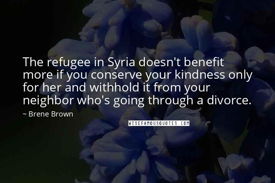 Brene Brown Quotes: The refugee in Syria doesn't benefit more if you conserve your kindness only for her and withhold it from your neighbor who's going through a divorce.