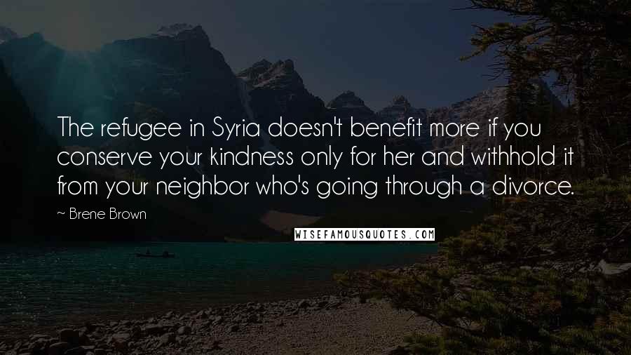 Brene Brown Quotes: The refugee in Syria doesn't benefit more if you conserve your kindness only for her and withhold it from your neighbor who's going through a divorce.