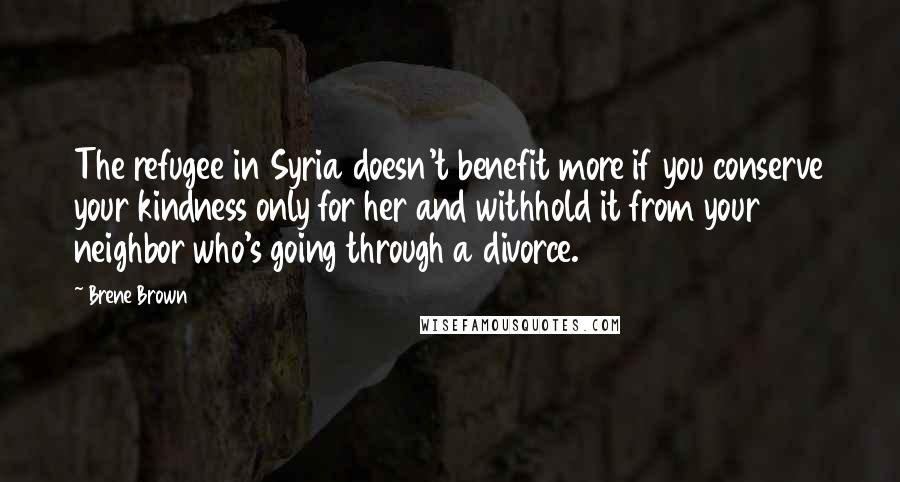 Brene Brown Quotes: The refugee in Syria doesn't benefit more if you conserve your kindness only for her and withhold it from your neighbor who's going through a divorce.