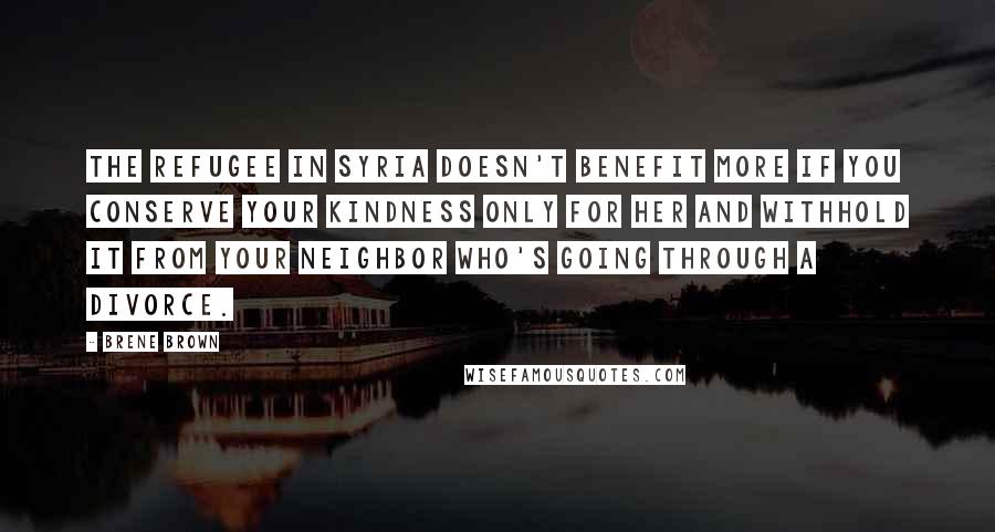 Brene Brown Quotes: The refugee in Syria doesn't benefit more if you conserve your kindness only for her and withhold it from your neighbor who's going through a divorce.