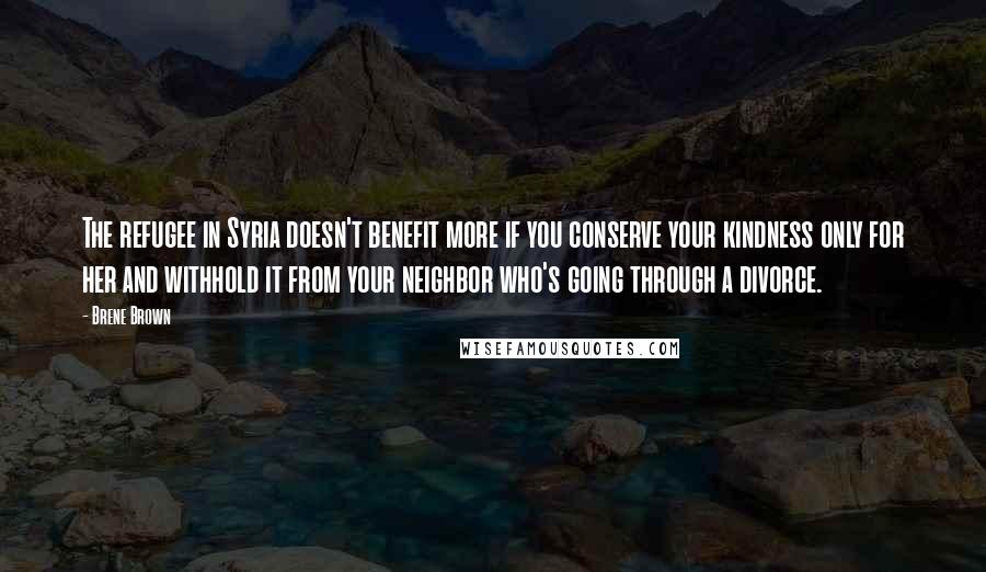 Brene Brown Quotes: The refugee in Syria doesn't benefit more if you conserve your kindness only for her and withhold it from your neighbor who's going through a divorce.