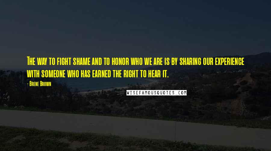 Brene Brown Quotes: The way to fight shame and to honor who we are is by sharing our experience with someone who has earned the right to hear it.