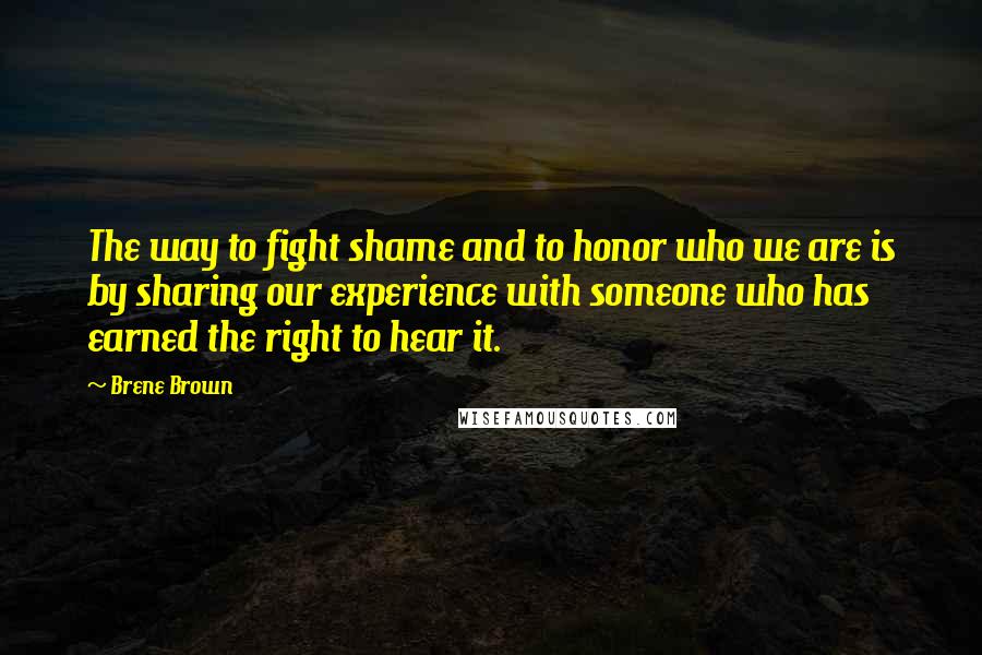 Brene Brown Quotes: The way to fight shame and to honor who we are is by sharing our experience with someone who has earned the right to hear it.