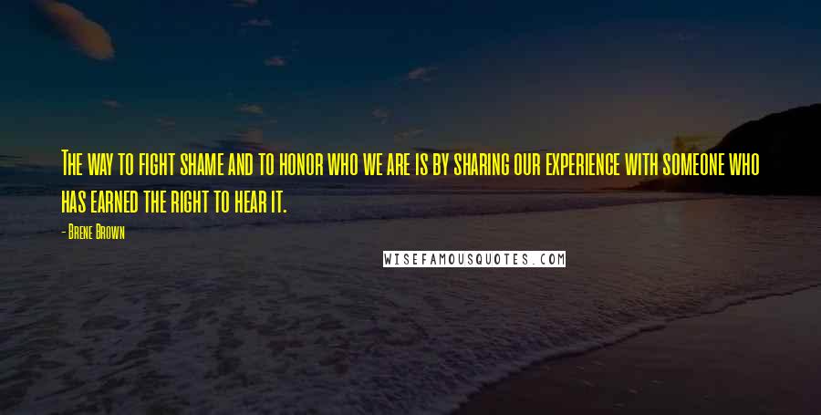 Brene Brown Quotes: The way to fight shame and to honor who we are is by sharing our experience with someone who has earned the right to hear it.