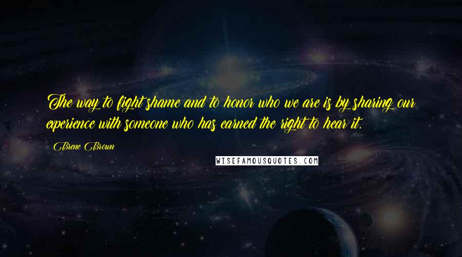 Brene Brown Quotes: The way to fight shame and to honor who we are is by sharing our experience with someone who has earned the right to hear it.