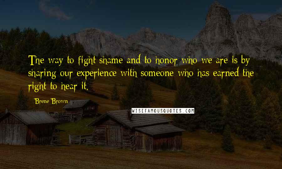 Brene Brown Quotes: The way to fight shame and to honor who we are is by sharing our experience with someone who has earned the right to hear it.