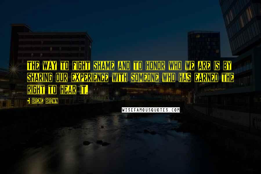 Brene Brown Quotes: The way to fight shame and to honor who we are is by sharing our experience with someone who has earned the right to hear it.