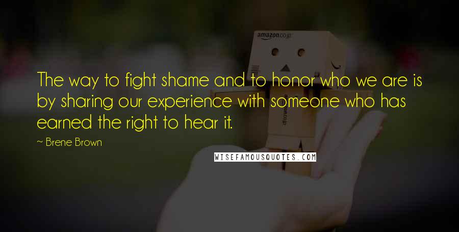 Brene Brown Quotes: The way to fight shame and to honor who we are is by sharing our experience with someone who has earned the right to hear it.