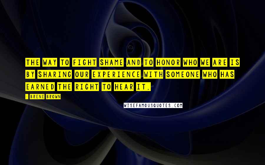 Brene Brown Quotes: The way to fight shame and to honor who we are is by sharing our experience with someone who has earned the right to hear it.