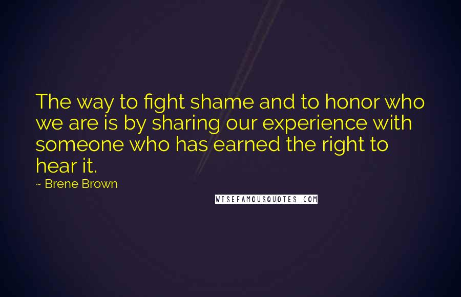 Brene Brown Quotes: The way to fight shame and to honor who we are is by sharing our experience with someone who has earned the right to hear it.