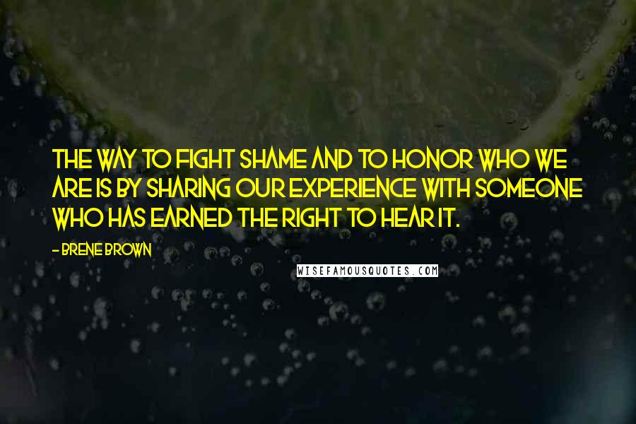 Brene Brown Quotes: The way to fight shame and to honor who we are is by sharing our experience with someone who has earned the right to hear it.