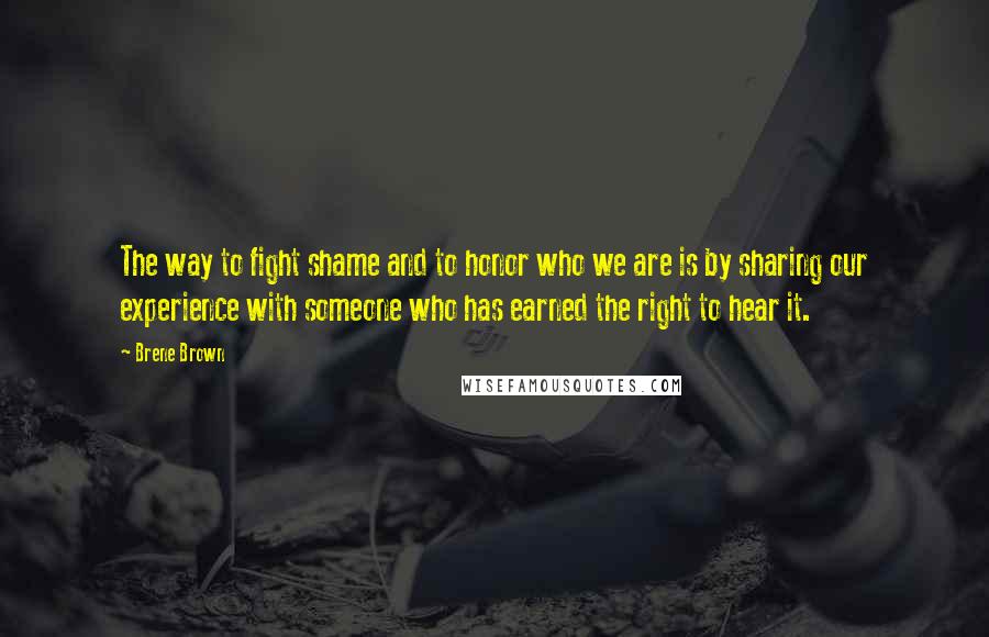 Brene Brown Quotes: The way to fight shame and to honor who we are is by sharing our experience with someone who has earned the right to hear it.