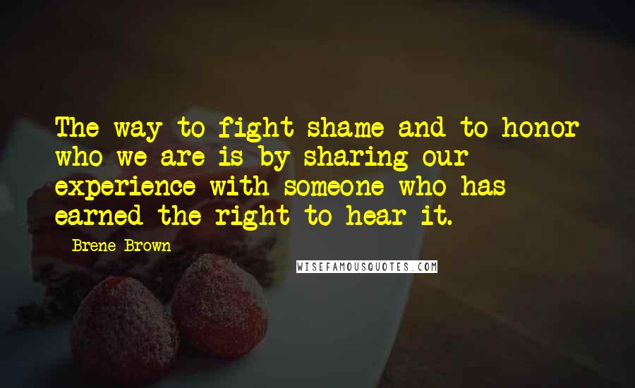 Brene Brown Quotes: The way to fight shame and to honor who we are is by sharing our experience with someone who has earned the right to hear it.