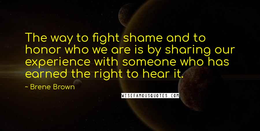 Brene Brown Quotes: The way to fight shame and to honor who we are is by sharing our experience with someone who has earned the right to hear it.