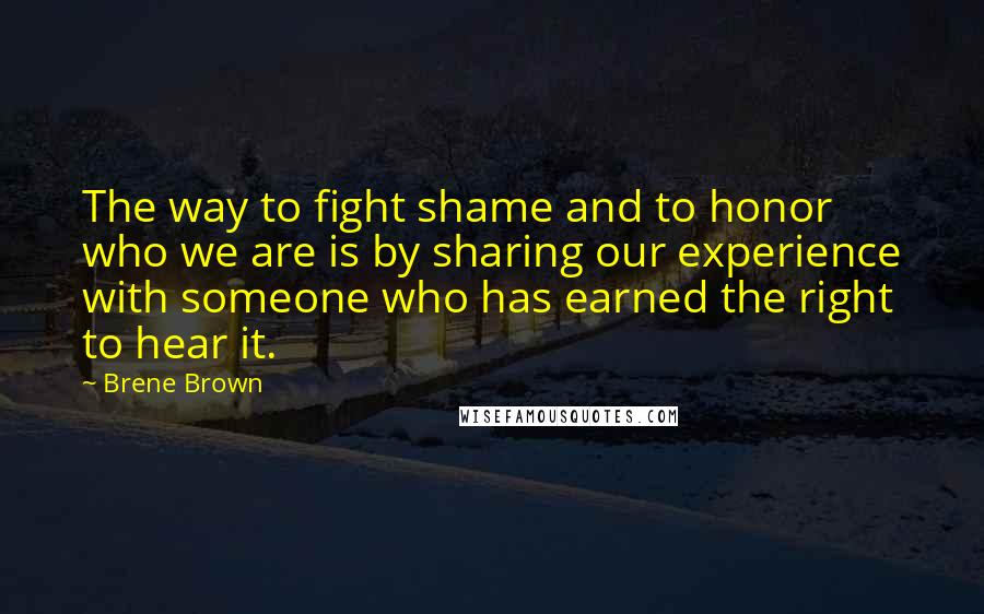 Brene Brown Quotes: The way to fight shame and to honor who we are is by sharing our experience with someone who has earned the right to hear it.