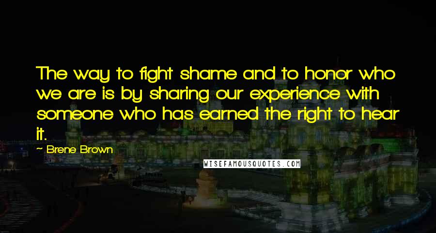 Brene Brown Quotes: The way to fight shame and to honor who we are is by sharing our experience with someone who has earned the right to hear it.