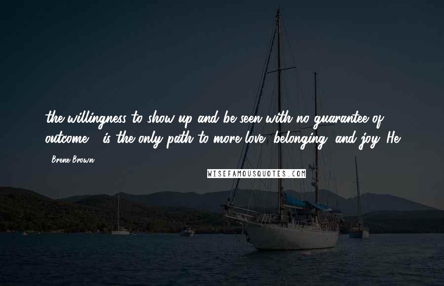 Brene Brown Quotes: the willingness to show up and be seen with no guarantee of outcome - is the only path to more love, belonging, and joy. He