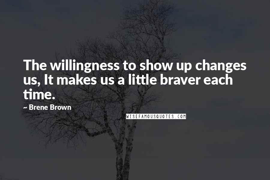 Brene Brown Quotes: The willingness to show up changes us, It makes us a little braver each time.