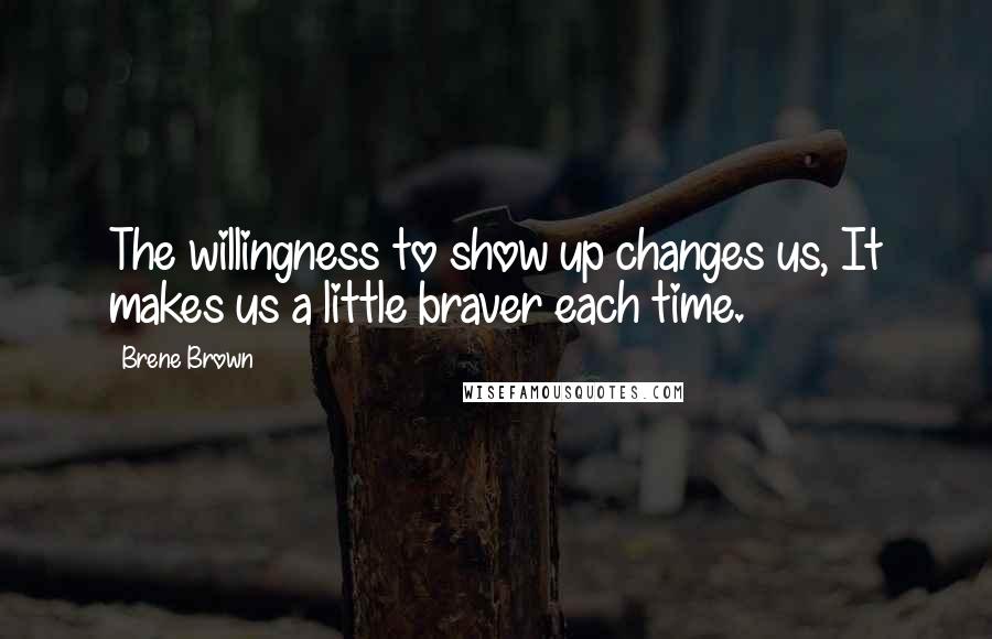 Brene Brown Quotes: The willingness to show up changes us, It makes us a little braver each time.