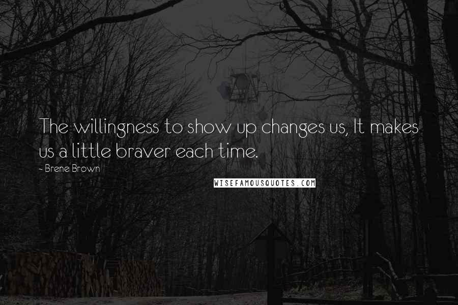 Brene Brown Quotes: The willingness to show up changes us, It makes us a little braver each time.