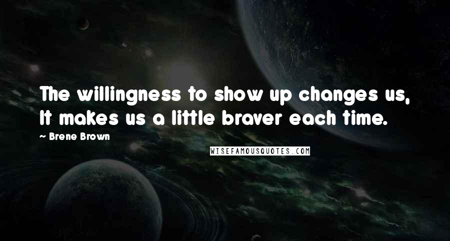 Brene Brown Quotes: The willingness to show up changes us, It makes us a little braver each time.