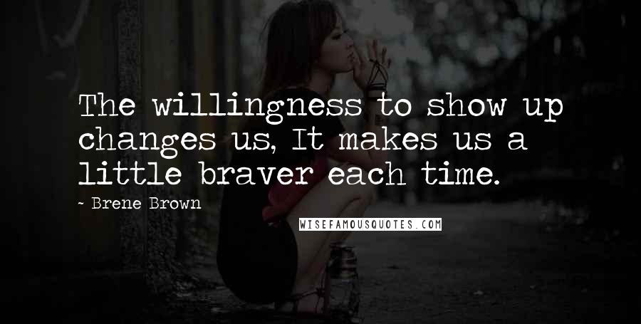 Brene Brown Quotes: The willingness to show up changes us, It makes us a little braver each time.