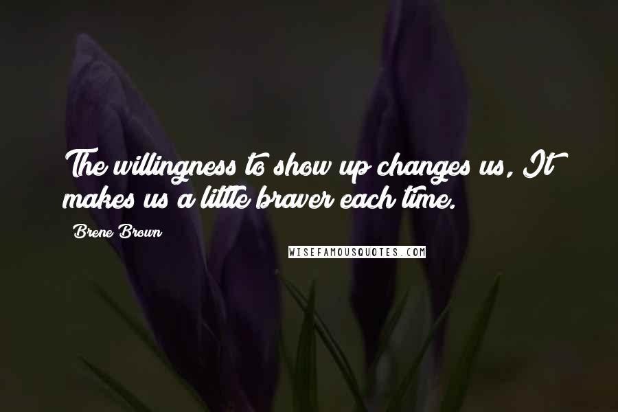 Brene Brown Quotes: The willingness to show up changes us, It makes us a little braver each time.