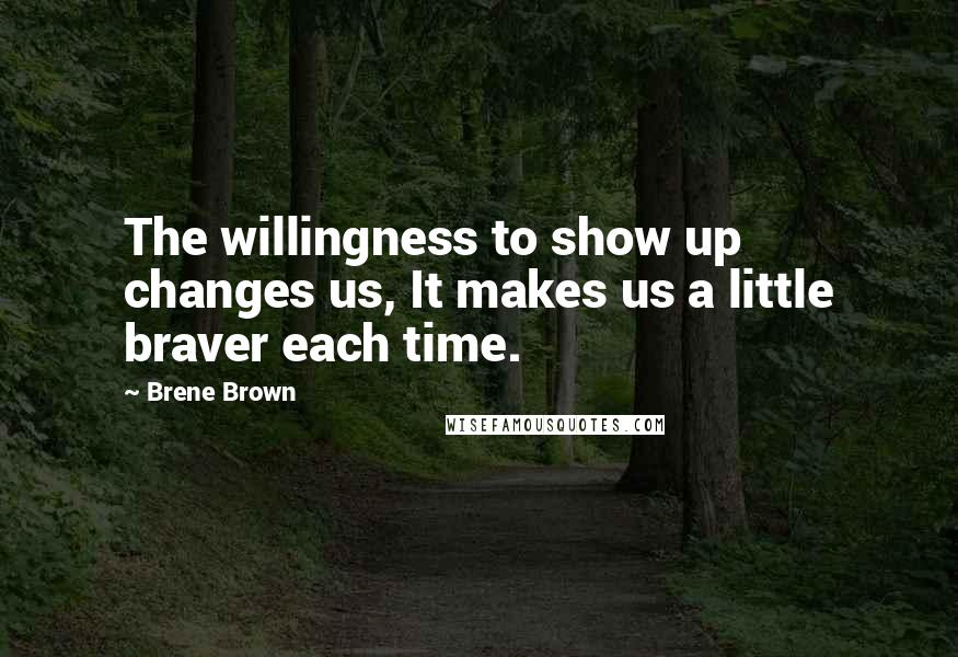 Brene Brown Quotes: The willingness to show up changes us, It makes us a little braver each time.