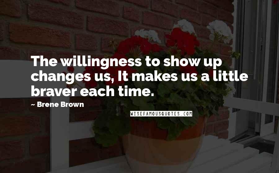 Brene Brown Quotes: The willingness to show up changes us, It makes us a little braver each time.